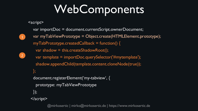 @mirkosertic | mirko@mirkosertic.de | https://www.mirkosertic.de
WebComponents

var importDoc = document.currentScript.ownerDocument;
var myTabViewPrototype = Object.create(HTMLElement.prototype);
myTabPrototype.createdCallback = function() {
var shadow = this.createShadowRoot();
var template = importDoc.querySelector('#mytemplate');
shadow.appendChild(template.content.cloneNode(true));
};
document.registerElement(‘my-tabview‘, {
prototype: myTabViewPrototype
});

1
2
