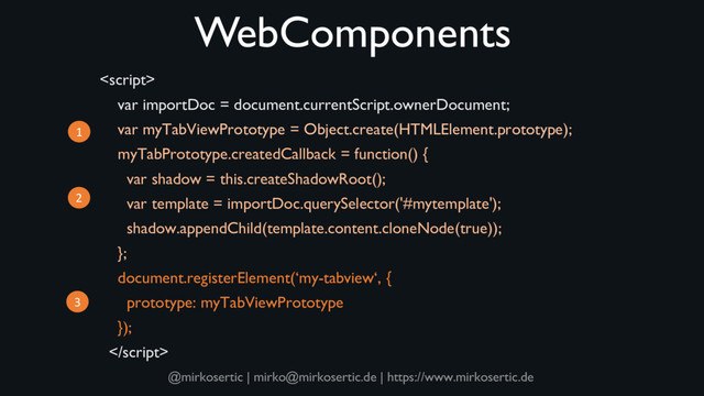 @mirkosertic | mirko@mirkosertic.de | https://www.mirkosertic.de
WebComponents

var importDoc = document.currentScript.ownerDocument;
var myTabViewPrototype = Object.create(HTMLElement.prototype);
myTabPrototype.createdCallback = function() {
var shadow = this.createShadowRoot();
var template = importDoc.querySelector('#mytemplate');
shadow.appendChild(template.content.cloneNode(true));
};
document.registerElement(‘my-tabview‘, {
prototype: myTabViewPrototype
});

1
2
3

