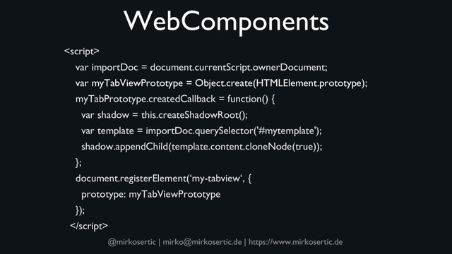 @mirkosertic | mirko@mirkosertic.de | https://www.mirkosertic.de
WebComponents

var importDoc = document.currentScript.ownerDocument;
var myTabViewPrototype = Object.create(HTMLElement.prototype);
myTabPrototype.createdCallback = function() {
var shadow = this.createShadowRoot();
var template = importDoc.querySelector('#mytemplate');
shadow.appendChild(template.content.cloneNode(true));
};
document.registerElement(‘my-tabview‘, {
prototype: myTabViewPrototype
});

