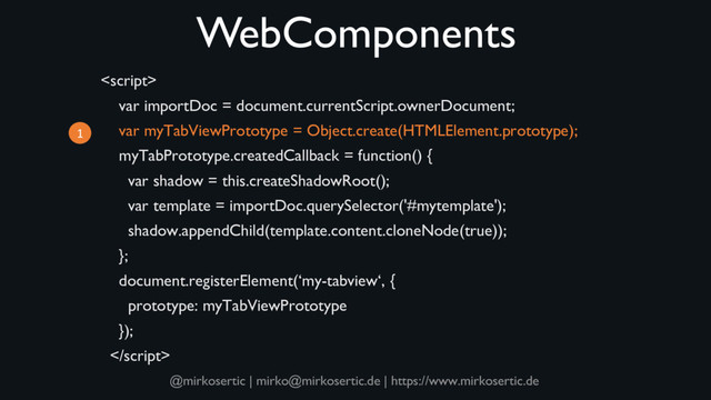 @mirkosertic | mirko@mirkosertic.de | https://www.mirkosertic.de
WebComponents

var importDoc = document.currentScript.ownerDocument;
var myTabViewPrototype = Object.create(HTMLElement.prototype);
myTabPrototype.createdCallback = function() {
var shadow = this.createShadowRoot();
var template = importDoc.querySelector('#mytemplate');
shadow.appendChild(template.content.cloneNode(true));
};
document.registerElement(‘my-tabview‘, {
prototype: myTabViewPrototype
});

1

