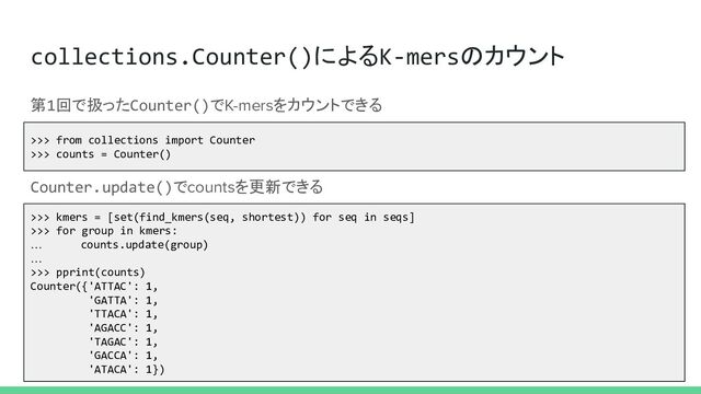 collections.Counter()によるK-mersのカウント
>>> from collections import Counter
>>> counts = Counter()
第1回で扱ったCounter()でK-mersをカウントできる
>>> kmers = [set(find_kmers(seq, shortest)) for seq in seqs]
>>> for group in kmers:
… counts.update(group)
…
>>> pprint(counts)
Counter({'ATTAC': 1,
'GATTA': 1,
'TTACA': 1,
'AGACC': 1,
'TAGAC': 1,
'GACCA': 1,
'ATACA': 1})
Counter.update()でcountsを更新できる
