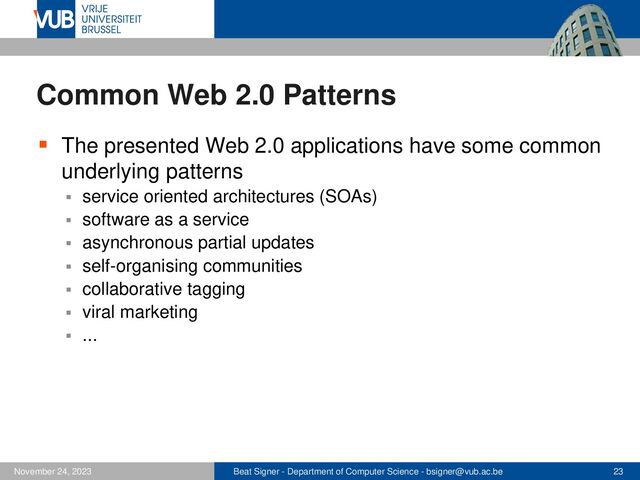 Beat Signer - Department of Computer Science - bsigner@vub.ac.be 23
November 24, 2023
Common Web 2.0 Patterns
▪ The presented Web 2.0 applications have some common
underlying patterns
▪ service oriented architectures (SOAs)
▪ software as a service
▪ asynchronous partial updates
▪ self-organising communities
▪ collaborative tagging
▪ viral marketing
▪ ...
