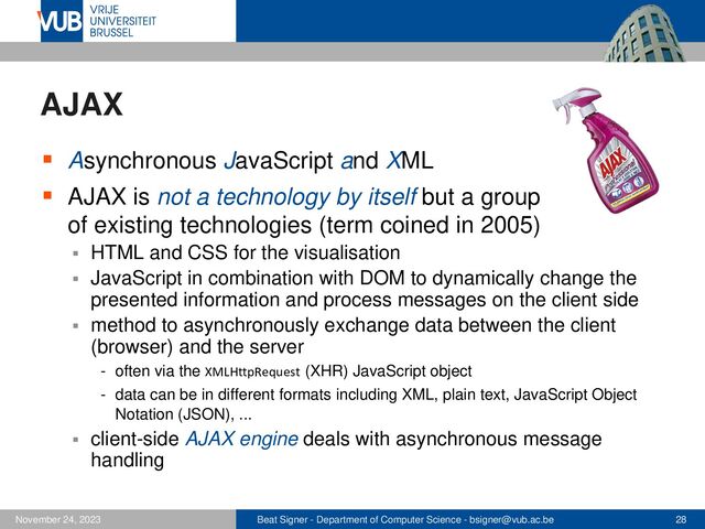 Beat Signer - Department of Computer Science - bsigner@vub.ac.be 28
November 24, 2023
AJAX
▪ Asynchronous JavaScript and XML
▪ AJAX is not a technology by itself but a group
of existing technologies (term coined in 2005)
▪ HTML and CSS for the visualisation
▪ JavaScript in combination with DOM to dynamically change the
presented information and process messages on the client side
▪ method to asynchronously exchange data between the client
(browser) and the server
- often via the XMLHttpRequest (XHR) JavaScript object
- data can be in different formats including XML, plain text, JavaScript Object
Notation (JSON), ...
▪ client-side AJAX engine deals with asynchronous message
handling
