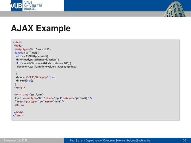 Beat Signer - Department of Computer Science - bsigner@vub.ac.be 30
November 24, 2023
AJAX Example



function getTime() {
let xhr = XMLHttpRequest();
xhr.onreadystatechange=function() {
if (xhr.readyState == 4 && xhr.status == 200) {
document.testForm.time.value=xhr.responseText;
}
}
xhr.open("GET","time.php",true);
xhr.send(null);
}


Input: 
Time: 



