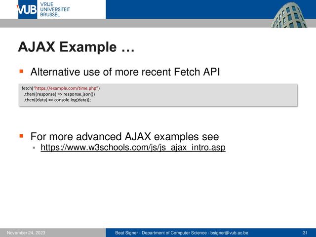 Beat Signer - Department of Computer Science - bsigner@vub.ac.be 31
November 24, 2023
AJAX Example …
▪ Alternative use of more recent Fetch API
▪ For more advanced AJAX examples see
▪ https://www.w3schools.com/js/js_ajax_intro.asp
fetch(“https://example.com/time.php”)
.then((response) => response.json())
.then((data) => console.log(data));
