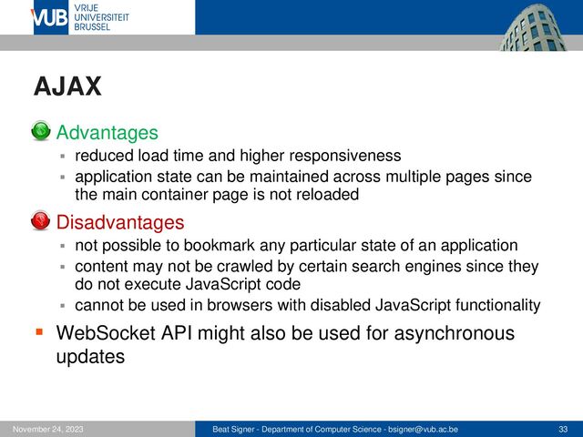 Beat Signer - Department of Computer Science - bsigner@vub.ac.be 33
November 24, 2023
AJAX
▪ Advantages
▪ reduced load time and higher responsiveness
▪ application state can be maintained across multiple pages since
the main container page is not reloaded
▪ Disadvantages
▪ not possible to bookmark any particular state of an application
▪ content may not be crawled by certain search engines since they
do not execute JavaScript code
▪ cannot be used in browsers with disabled JavaScript functionality
▪ WebSocket API might also be used for asynchronous
updates

