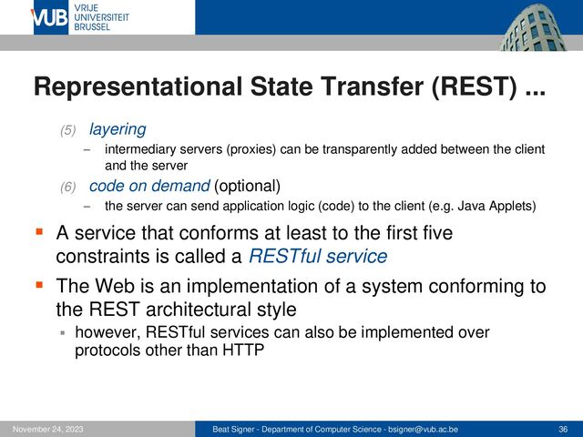Beat Signer - Department of Computer Science - bsigner@vub.ac.be 36
November 24, 2023
Representational State Transfer (REST) ...
(5) layering
− intermediary servers (proxies) can be transparently added between the client
and the server
(6) code on demand (optional)
− the server can send application logic (code) to the client (e.g. Java Applets)
▪ A service that conforms at least to the first five
constraints is called a RESTful service
▪ The Web is an implementation of a system conforming to
the REST architectural style
▪ however, RESTful services can also be implemented over
protocols other than HTTP
