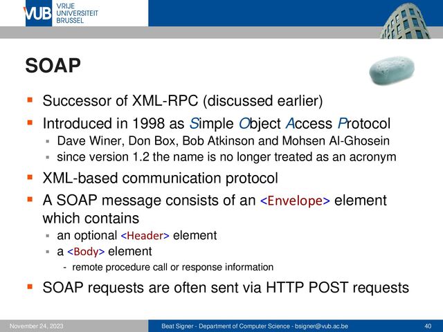 Beat Signer - Department of Computer Science - bsigner@vub.ac.be 40
November 24, 2023
SOAP
▪ Successor of XML-RPC (discussed earlier)
▪ Introduced in 1998 as Simple Object Access Protocol
▪ Dave Winer, Don Box, Bob Atkinson and Mohsen Al-Ghosein
▪ since version 1.2 the name is no longer treated as an acronym
▪ XML-based communication protocol
▪ A SOAP message consists of an  element
which contains
▪ an optional  element
▪ a  element
- remote procedure call or response information
▪ SOAP requests are often sent via HTTP POST requests
