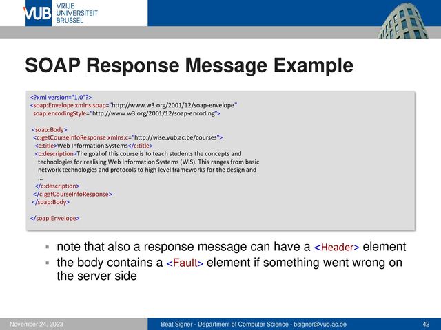 Beat Signer - Department of Computer Science - bsigner@vub.ac.be 42
November 24, 2023
SOAP Response Message Example
▪ note that also a response message can have a  element
▪ the body contains a  element if something went wrong on
the server side




Web Information Systems
The goal of this course is to teach students the concepts and
technologies for realising Web Information Systems (WIS). This ranges from basic
network technologies and protocols to high level frameworks for the design and
...




