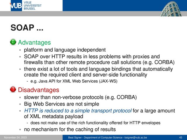 Beat Signer - Department of Computer Science - bsigner@vub.ac.be 43
November 24, 2023
SOAP ...
▪ Advantages
▪ platform and language independent
▪ SOAP over HTTP results in less problems with proxies and
firewalls than other remote procedure call solutions (e.g. CORBA)
▪ there exist a lot of tools and language bindings that automatically
create the required client and server-side functionality
- e.g. Java API for XML Web Services (JAX-WS)
▪ Disadvantages
▪ slower than non-verbose protocols (e.g. CORBA)
▪ Big Web Services are not simple
▪ HTTP is reduced to a simple transport protocol for a large amount
of XML metadata payload
- does not make use of the rich functionality offered for HTTP envelopes
▪ no mechanism for the caching of results
