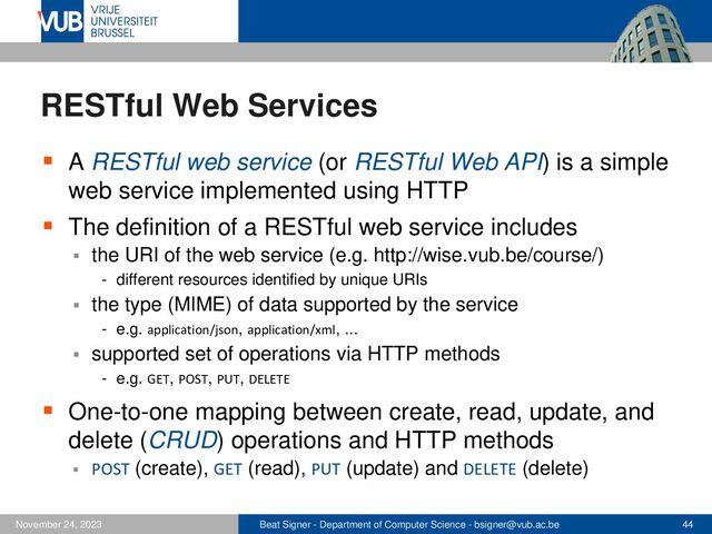 Beat Signer - Department of Computer Science - bsigner@vub.ac.be 44
November 24, 2023
RESTful Web Services
▪ A RESTful web service (or RESTful Web API) is a simple
web service implemented using HTTP
▪ The definition of a RESTful web service includes
▪ the URI of the web service (e.g. http://wise.vub.be/course/)
- different resources identified by unique URIs
▪ the type (MIME) of data supported by the service
- e.g. application/json, application/xml, ...
▪ supported set of operations via HTTP methods
- e.g. GET, POST, PUT, DELETE
▪ One-to-one mapping between create, read, update, and
delete (CRUD) operations and HTTP methods
▪ POST (create), GET (read), PUT (update) and DELETE (delete)
