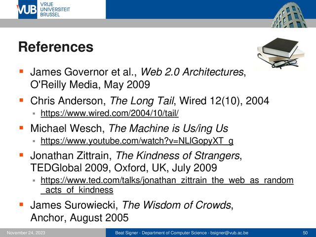 Beat Signer - Department of Computer Science - bsigner@vub.ac.be 50
November 24, 2023
References
▪ James Governor et al., Web 2.0 Architectures,
O'Reilly Media, May 2009
▪ Chris Anderson, The Long Tail, Wired 12(10), 2004
▪ https://www.wired.com/2004/10/tail/
▪ Michael Wesch, The Machine is Us/ing Us
▪ https://www.youtube.com/watch?v=NLlGopyXT_g
▪ Jonathan Zittrain, The Kindness of Strangers,
TEDGlobal 2009, Oxford, UK, July 2009
▪ https://www.ted.com/talks/jonathan_zittrain_the_web_as_random
_acts_of_kindness
▪ James Surowiecki, The Wisdom of Crowds,
Anchor, August 2005
