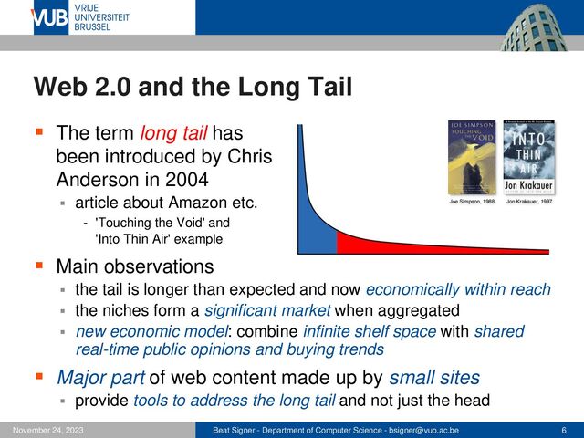 Beat Signer - Department of Computer Science - bsigner@vub.ac.be 6
November 24, 2023
Web 2.0 and the Long Tail
▪ The term long tail has
been introduced by Chris
Anderson in 2004
▪ article about Amazon etc.
- 'Touching the Void' and
'Into Thin Air' example
▪ Main observations
▪ the tail is longer than expected and now economically within reach
▪ the niches form a significant market when aggregated
▪ new economic model: combine infinite shelf space with shared
real-time public opinions and buying trends
▪ Major part of web content made up by small sites
▪ provide tools to address the long tail and not just the head
Joe Simpson, 1988 Jon Krakauer, 1997
