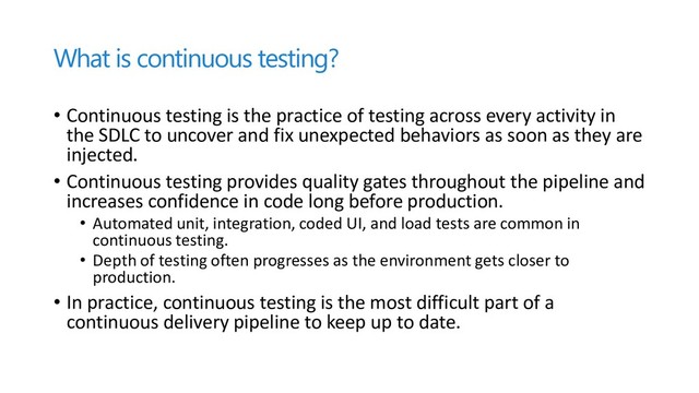 What is continuous testing?
• Continuous testing is the practice of testing across every activity in
the SDLC to uncover and fix unexpected behaviors as soon as they are
injected.
• Continuous testing provides quality gates throughout the pipeline and
increases confidence in code long before production.
• Automated unit, integration, coded UI, and load tests are common in
continuous testing.
• Depth of testing often progresses as the environment gets closer to
production.
• In practice, continuous testing is the most difficult part of a
continuous delivery pipeline to keep up to date.
