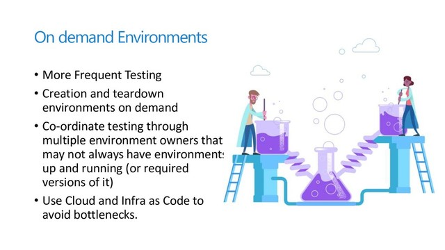 On demand Environments
• More Frequent Testing
• Creation and teardown
environments on demand
• Co-ordinate testing through
multiple environment owners that
may not always have environments
up and running (or required
versions of it)
• Use Cloud and Infra as Code to
avoid bottlenecks.
