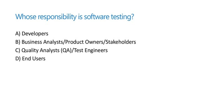 Whose responsibility is software testing?
A) Developers
B) Business Analysts/Product Owners/Stakeholders
C) Quality Analysts (QA)/Test Engineers
D) End Users
