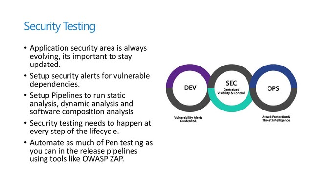 Security Testing
• Application security area is always
evolving, its important to stay
updated.
• Setup security alerts for vulnerable
dependencies.
• Setup Pipelines to run static
analysis, dynamic analysis and
software composition analysis
• Security testing needs to happen at
every step of the lifecycle.
• Automate as much of Pen testing as
you can in the release pipelines
using tools like OWASP ZAP.
