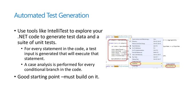 Automated Test Generation
• Use tools like IntelliTest to explore your
.NET code to generate test data and a
suite of unit tests.
• For every statement in the code, a test
input is generated that will execute that
statement.
• A case analysis is performed for every
conditional branch in the code.
• Good starting point –must build on it.
