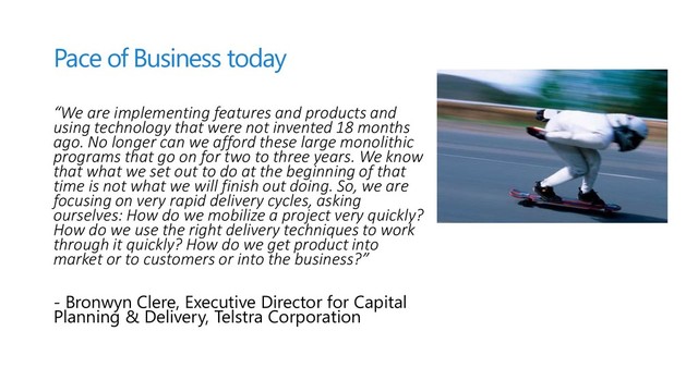 Pace of Business today
“We are implementing features and products and
using technology that were not invented 18 months
ago. No longer can we afford these large monolithic
programs that go on for two to three years. We know
that what we set out to do at the beginning of that
time is not what we will finish out doing. So, we are
focusing on very rapid delivery cycles, asking
ourselves: How do we mobilize a project very quickly?
How do we use the right delivery techniques to work
through it quickly? How do we get product into
market or to customers or into the business?”
- Bronwyn Clere, Executive Director for Capital
Planning & Delivery, Telstra Corporation
