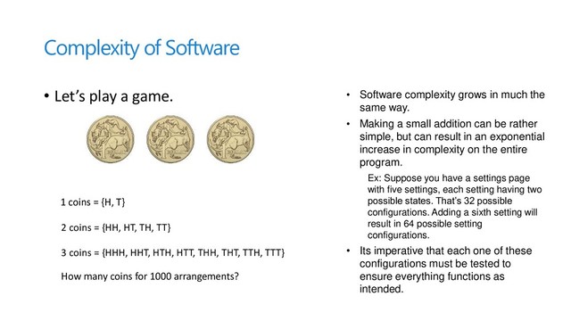 Complexity of Software
• Let’s play a game.
2 coins = {HH, HT, TH, TT}
1 coins = {H, T}
3 coins = {HHH, HHT, HTH, HTT, THH, THT, TTH, TTT}
How many coins for 1000 arrangements?
• Software complexity grows in much the
same way.
• Making a small addition can be rather
simple, but can result in an exponential
increase in complexity on the entire
program.
Ex: Suppose you have a settings page
with five settings, each setting having two
possible states. That’s 32 possible
configurations. Adding a sixth setting will
result in 64 possible setting
configurations.
• Its imperative that each one of these
configurations must be tested to
ensure everything functions as
intended.
