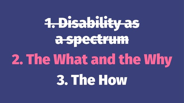 1. Disability as
a spectrum
2. The What and the Why
3. The How
