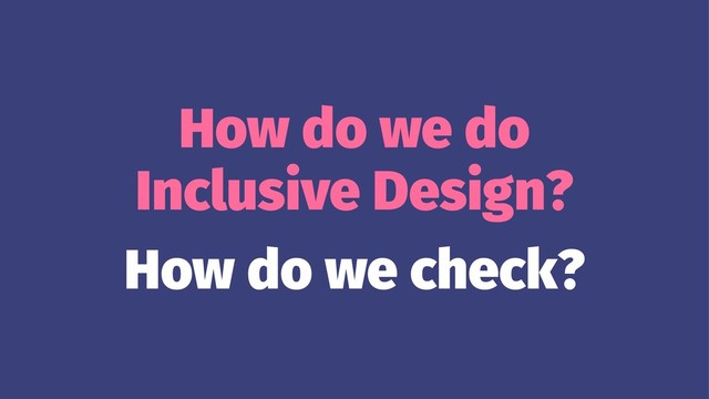 How do we do
Inclusive Design?
How do we check?
