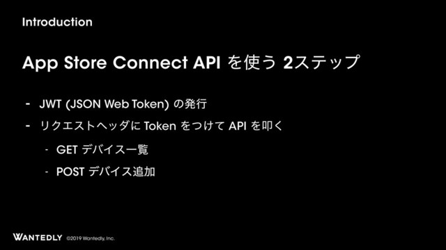 ©2019 Wantedly, Inc.
Introduction
App Store Connect API Λ࢖͏ 2εςοϓ
- JWT (JSON Web Token) ͷൃߦ
- ϦΫΤετϔομʹ Token Λ͚ͭͯ API Λୟ͘
- GET σόΠεҰཡ
- POST σόΠε௥Ճ
