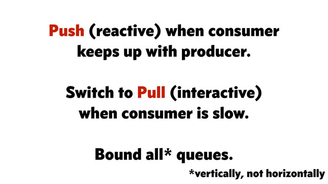 *vertically, not horizontally
Push (reactive) when consumer
keeps up with producer.
Switch to Pull (interactive)
when consumer is slow.
Bound all* queues.
