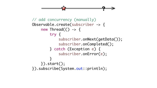 // add concurrency (manually)
Observable.create(subscriber -> {
new Thread(() -> {
try {
subscriber.onNext(getData());
subscriber.onCompleted();
} catch (Exception e) {
subscriber.onError(e);
}
}).start();
}).subscribe(System.out::println);
?
