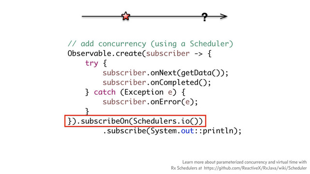 // add concurrency (using a Scheduler)
Observable.create(subscriber -> {
try {
subscriber.onNext(getData());
subscriber.onCompleted();
} catch (Exception e) {
subscriber.onError(e);
}
}).subscribeOn(Schedulers.io())
.subscribe(System.out::println);
?
Learn more about parameterized concurrency and virtual time with
Rx Schedulers at https://github.com/ReactiveX/RxJava/wiki/Scheduler
