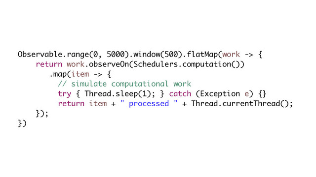 Observable.range(0, 5000).window(500).flatMap(work -> {
return work.observeOn(Schedulers.computation())
.map(item -> {
// simulate computational work
try { Thread.sleep(1); } catch (Exception e) {}
return item + " processed " + Thread.currentThread();
});
})
