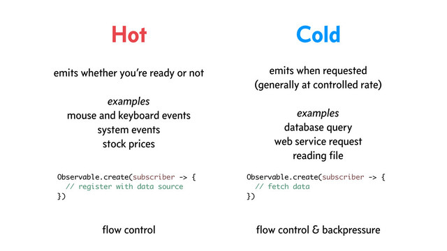 Hot Cold
emits whether you’re ready or not
examples
mouse and keyboard events
system events
stock prices
emits when requested
(generally at controlled rate)
examples
database query
web service request
reading ﬁle
Observable.create(subscriber -> {
// register with data source
})
Observable.create(subscriber -> {
// fetch data
})
ﬂow control ﬂow control & backpressure
