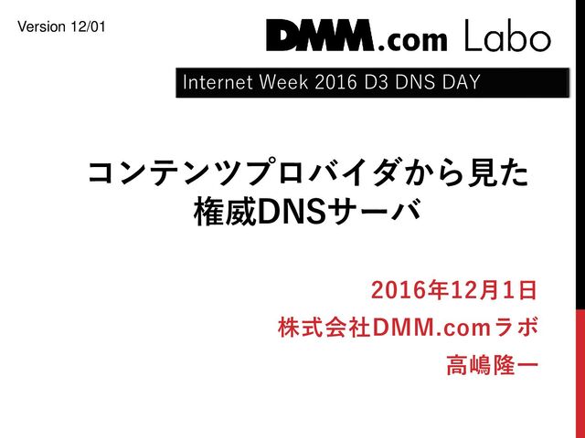 コンテンツプロバイダから見た
権威DNSサーバ
2016年12月1日
株式会社DMM.comラボ
高嶋隆一
Internet Week 2016 D3 DNS DAY
Version 12/01
