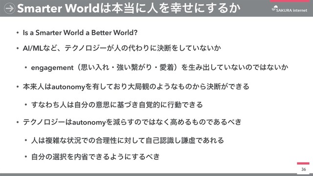 • Is a Smarter World a Better World?
• AI/MLͳͲɺςΫϊϩδʔ͕ਓͷ୅ΘΓʹܾஅΛ͍ͯ͠ͳ͍͔
• engagementʢࢥ͍ೖΕɾڧ͍ܨ͕ΓɾѪணʣΛੜΈग़͍ͯ͠ͳ͍ͷͰ͸ͳ͍͔
• ຊདྷਓ͸autonomyΛ༗͓ͯ͠Γେہ؍ͷΑ͏ͳ΋ͷ͔Βܾஅ͕Ͱ͖Δ
• ͢ͳΘͪਓ͸ࣗ෼ͷҙࢥʹج͖֮ͮࣗతʹߦಈͰ͖Δ
• ςΫϊϩδʔ͸autonomyΛݮΒ͢ͷͰ͸ͳ͘ߴΊΔ΋ͷͰ͋Δ΂͖
• ਓ͸ෳࡶͳঢ়گͰͷ߹ཧੑʹରͯࣗ͠ݾೝࣝ͠ݠڏͰ͋ΕΔ
• ࣗ෼ͷબ୒Λ಺লͰ͖ΔΑ͏ʹ͢Δ΂͖
36
Smarter World͸ຊ౰ʹਓΛ޾ͤʹ͢Δ͔
