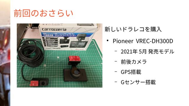 前回のおさらい
新しいドラレコを購入
● Pioneer VREC-DH300D
– 2021年 5月 発売モデル
– 前後カメラ
– GPS搭載
– Gセンサー搭載
