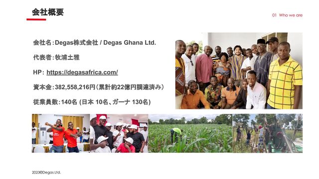 2023©Degas Ltd.
会社概要
01 Who we are
会社名：Degas株式会社 / Degas Ghana Ltd.
代表者：牧浦土雅
HP： https://degasafrica.com/
資本金：382,558,216円（累計約22億円調達済み）
従業員数：140名 (日本 10名、ガーナ 130名)
