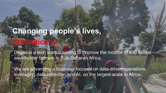 Changing people’s lives,
dramatically
Degas is a tech startup aiming to improve the income of 600 million
smallholder farmers in Sub-Saharan Africa.
We are advancing a business focused on data-driven operations,
leveraging data collection and AI, on the largest scale in Africa.
