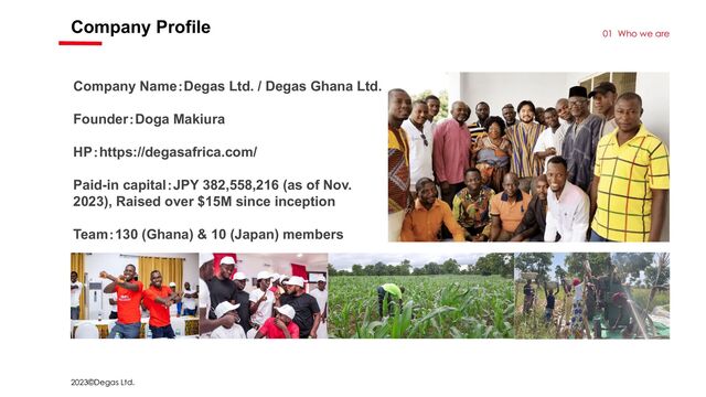 2023©Degas Ltd.
Company Profile
01 Who we are
Company Name：Degas Ltd. / Degas Ghana Ltd.
Founder：Doga Makiura
HP：https://degasafrica.com/
Paid-in capital：JPY 382,558,216 (as of Nov.
2023), Raised over $15M since inception
Team：130 (Ghana) & 10 (Japan) members
