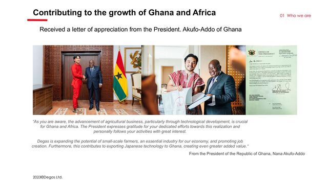 2023©Degas Ltd.
Contributing to the growth of Ghana and Africa
01 Who we are
“As you are aware, the advancement of agricultural business, particularly through technological development, is crucial
for Ghana and Africa. The President expresses gratitude for your dedicated efforts towards this realization and
personally follows your activities with great interest.
Degas is expanding the potential of small-scale farmers, an essential industry for our economy, and promoting job
creation. Furthermore, this contributes to exporting Japanese technology to Ghana, creating even greater added value.“
From the President of the Republic of Ghana, Nana Akufo-Addo
Received a letter of appreciation from the President. Akufo-Addo of Ghana
