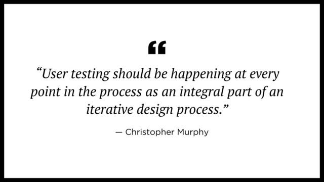 “User testing should be happening at every
point in the process as an integral part of an
iterative design process.”
“
— Christopher Murphy
