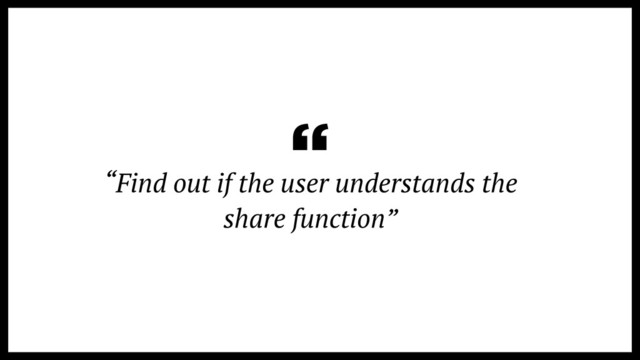 “Find out if the user understands the
share function”
“
