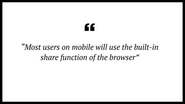 “Most users on mobile will use the built-in
share function of the browser”
“
