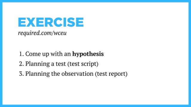 EXERCISE
1. Come up with an hypothesis
2. Planning a test (test script)
3. Planning the observation (test report)
required.com/wceu

