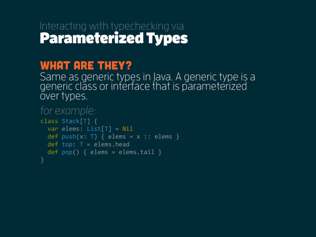 Parameterized Types
Interacting with typechecking via
Same as generic types in Java. A generic type is a
generic class or interface that is parameterized
over types.
What are they?
class Stack[T] {
var elems: List[T] = Nil
def push(x: T) { elems = x :: elems }
def top: T = elems.head
def pop() { elems = elems.tail }
}
for example:
