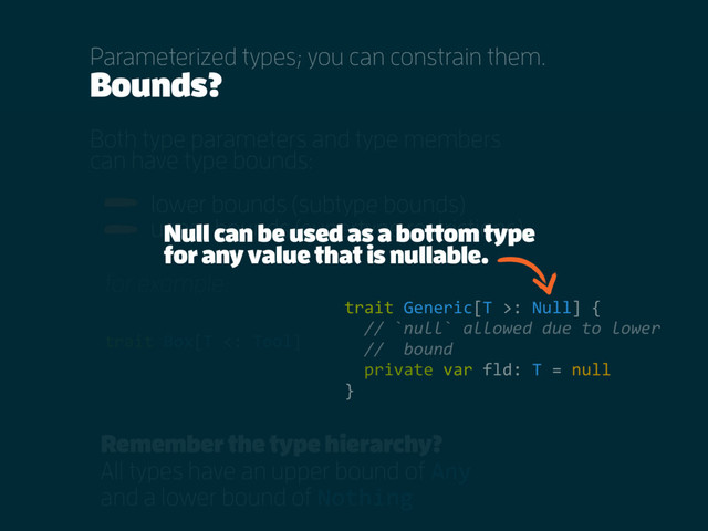 Bounds?
Both type parameters and type members
can have type bounds:
lower bounds (subtype bounds)
upper bounds (supertype restrictions)
Parameterized types; you can constrain them.
Remember the type hierarchy?
All types have an upper bound of Any
and a lower bound of Nothing
trait Box[T <: Tool]
for example:
trait Generic[T >: Null] {
// `null` allowed due to lower
// bound
private var fld: T = null
}
Null can be used as a bottom type
for any value that is nullable.
