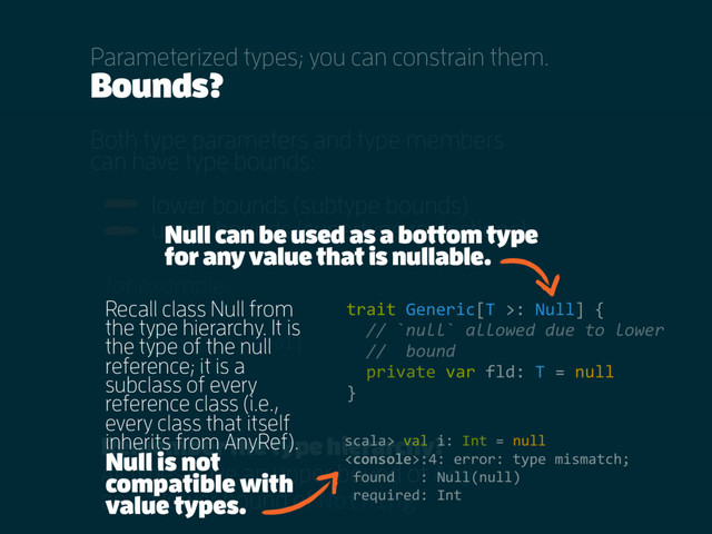 Bounds?
Both type parameters and type members
can have type bounds:
lower bounds (subtype bounds)
upper bounds (supertype restrictions)
Parameterized types; you can constrain them.
Remember the type hierarchy?
All types have an upper bound of Any
and a lower bound of Nothing
trait Box[T <: Tool]
for example:
trait Generic[T >: Null] {
// `null` allowed due to lower
// bound
private var fld: T = null
}
Null can be used as a bottom type
for any value that is nullable.
Recall class Null from
the type hierarchy. It is
the type of the null
reference; it is a
subclass of every
reference class (i.e.,
every class that itself
inherits from AnyRef).
Null is not
compatible with
value types.
scala> val i: Int = null
:4: error: type mismatch;
found : Null(null)
required: Int
