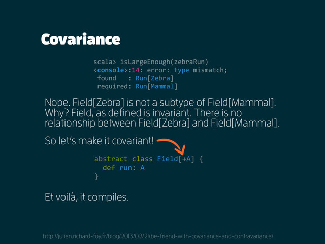 Covariance
Nope. Field[Zebra] is not a subtype of Field[Mammal].
Why? Field, as defined is invariant. There is no
relationship between Field[Zebra] and Field[Mammal].
scala> isLargeEnough(zebraRun)
:14: error: type mismatch;
found : Run[Zebra]
required: Run[Mammal]
So let’s make it covariant!
http://julien.richard-foy.fr/blog/2013/02/21/be-friend-with-covariance-and-contravariance/
abstract class Field[+A] {
def run: A
}
Et voilà, it compiles.
