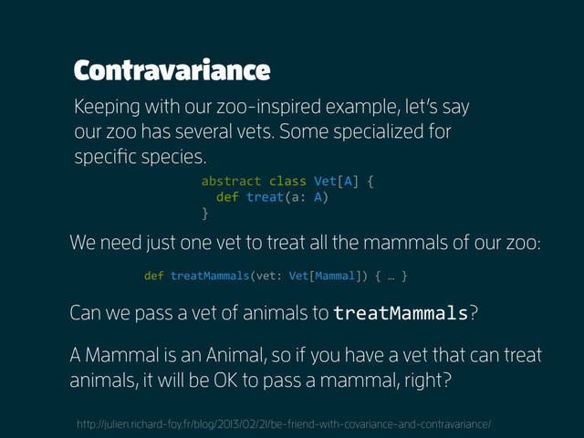 Contravariance
Keeping with our zoo-inspired example, let’s say
our zoo has several vets. Some specialized for
specific species.
We need just one vet to treat all the mammals of our zoo:
http://julien.richard-foy.fr/blog/2013/02/21/be-friend-with-covariance-and-contravariance/
abstract class Vet[A] {
def treat(a: A)
}
def treatMammals(vet: Vet[Mammal]) { … }
Can we pass a vet of animals to treatMammals?
A Mammal is an Animal, so if you have a vet that can treat
animals, it will be OK to pass a mammal, right?
