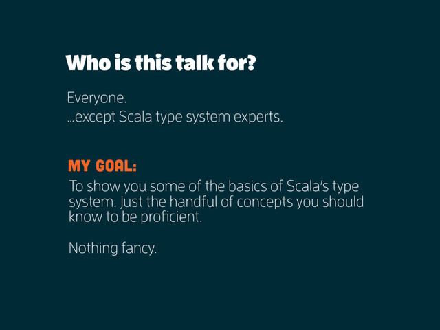 Who is this talk for?
Everyone.
…except Scala type system experts.
To show you some of the basics of Scala’s type
system. Just the handful of concepts you should
know to be proficient.
My goal:
Nothing fancy.
