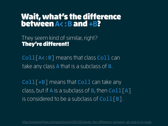 Wait, what’s the difference
between A<:B and +B?
http://stackoverflow.com/questions/4531455/whats-the-difference-between-ab-and-b-in-scala
They seem kind of similar, right?
Coll[A<:B] means that class Coll can
take any class A that is a subclass of B.
Coll[+B] means that Coll can take any
class, but if A is a subclass of B, then Coll[A]
is considered to be a subclass of Coll[B].
They’re different!
